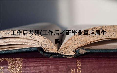 工作后考研(工作后考研毕业算应届生吗)