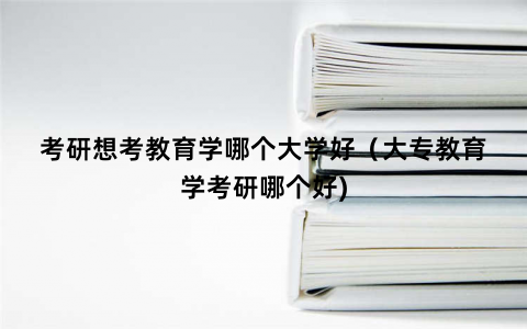 考研想考教育学哪个大学好（大专教育学考研哪个好)