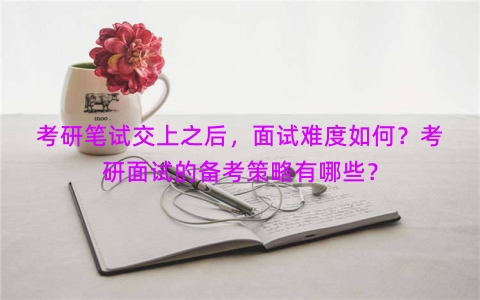 考研笔试交上之后，面试难度如何？考研面试的备考策略有哪些？