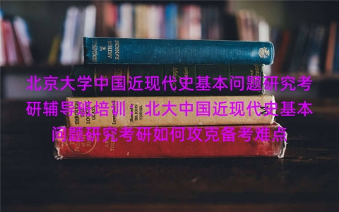 北京大学中国近现代史基本问题研究考研辅导班培训：北大中国近现代史基本问题研究考研如何攻克备考难点