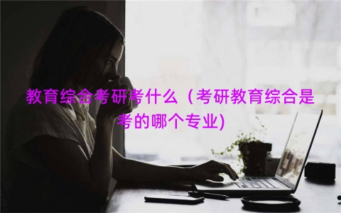 教育综合考研考什么（考研教育综合是考的哪个专业)