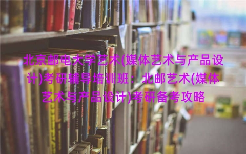 北京邮电大学艺术(媒体艺术与产品设计)考研辅导培训班:北邮艺术(媒体艺术与产品设计)考研备考攻略 北京邮电大学艺术(媒体艺术与产品设计)考研辅导培训班:北邮艺术(媒体艺术与产品设计)考研备考攻略