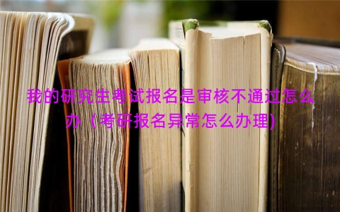 我的研究生考试报名是审核不通过怎么办（考研报名异常怎么办理)