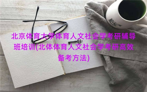北京体育大学体育人文社会学考研辅导班培训(北体体育人文社会学考研高效备考方法)