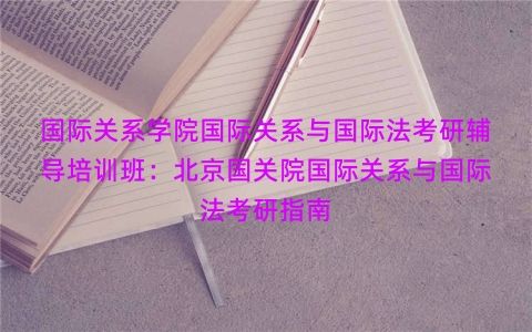 国际关系学院国际关系与国际法考研辅导培训班：北京国关院国际关系与国际法考研指南