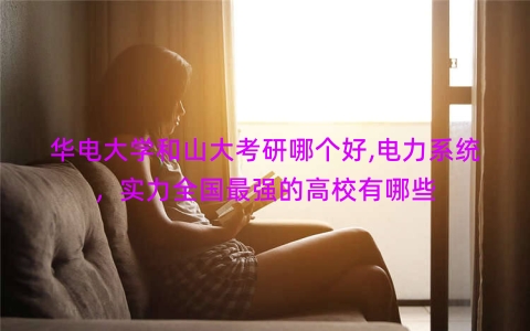 华电大学和山大考研哪个好,电力系统，实力全国最强的高校有哪些