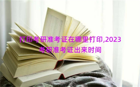 打印考研准考证在哪里打印,2023考研准考证出来时间
