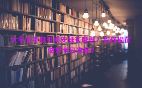大学生考研时间安排有哪些？如何提前做好考研准备？