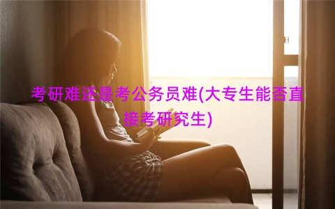 考研难还是考公务员难(大专生能否直接考研究生)