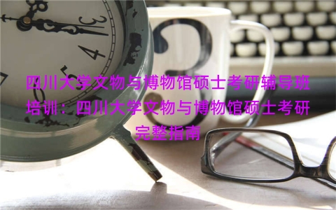 四川大学文物与博物馆硕士考研辅导班培训：四川大学文物与博物馆硕士考研完整指南