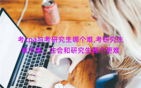 考cpa与考研究生哪个难,考研究生难不难，注会和研究生哪个更难