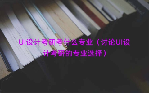 UI设计考研考什么专业（讨论UI设计考研的专业选择）