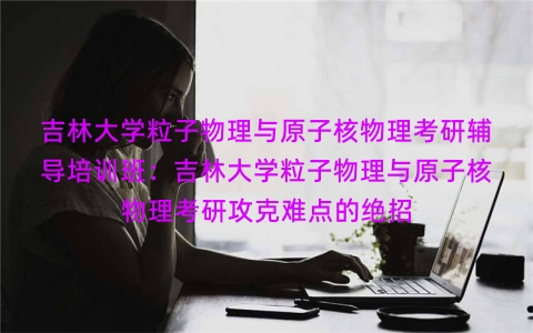 吉林大学粒子物理与原子核物理考研辅导培训班：吉林大学粒子物理与原子核物理考研攻克难点的绝招