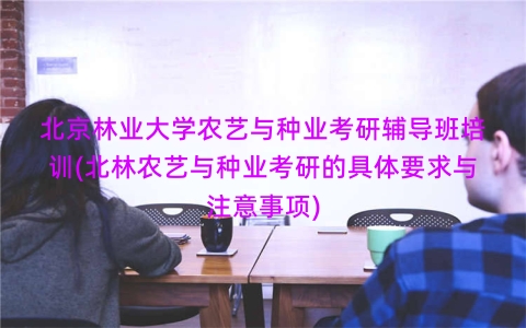 北京林业大学农艺与种业考研辅导班培训(北林农艺与种业考研的具体要求与注意事项)