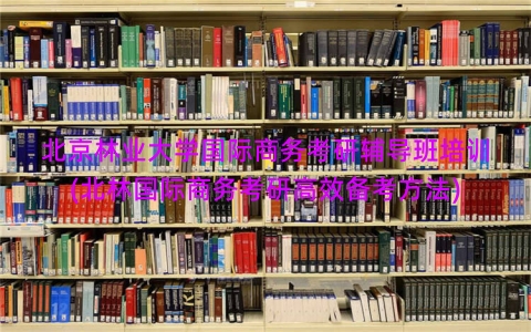 北京林业大学国际商务考研辅导班培训(北林国际商务考研高效备考方法)