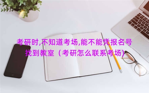 考研时,不知道考场,能不能凭报名号找到教室（考研怎么联系考场)