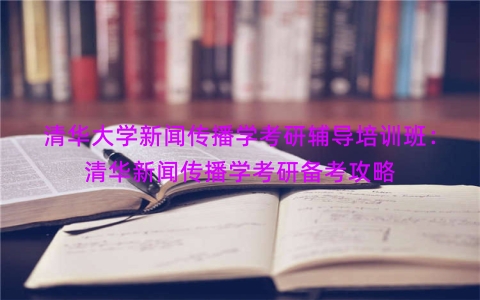 清华大学新闻传播学考研辅导培训班：清华新闻传播学考研备考攻略