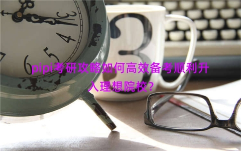pipi考研攻略如何高效备考顺利升入理想院校？