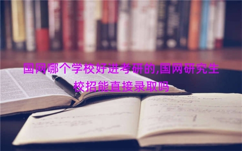 国网哪个学校好进考研的,国网研究生校招能直接录取吗