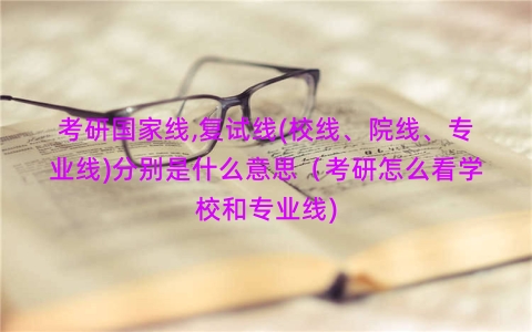 考研国家线,复试线(校线、院线、专业线)分别是什么意思（考研怎么看学校和专业线)