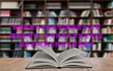 华中师范大学政治学(国际政治)考研辅导班培训：华中师范大学政治学(国际政治)考研怎样攻克备考难点