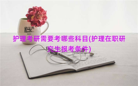 护理考研需要考哪些科目(护理在职研究生报考条件)