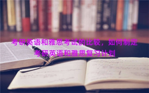 考研英语和雅思考试的比较，如何制定考研英语和雅思复习计划