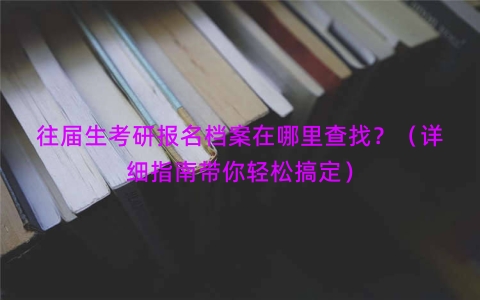 往届生考研报名档案在哪里查找？（详细指南带你轻松搞定）