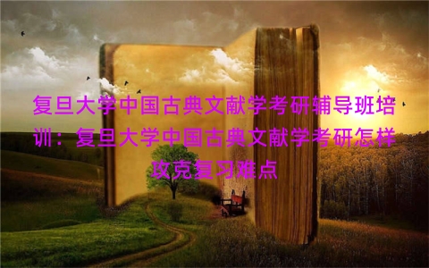复旦大学中国古典文献学考研辅导班培训：复旦大学中国古典文献学考研怎样攻克复习难点