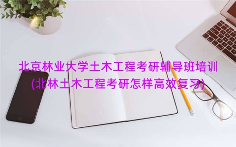 北京林业大学土木工程考研辅导班培训(北林土木工程考研怎样高效复习)