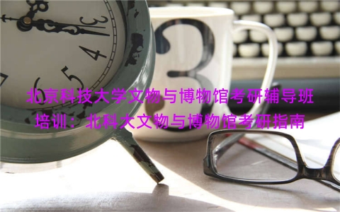 北京科技大学文物与博物馆考研辅导班培训：北科大文物与博物馆考研指南