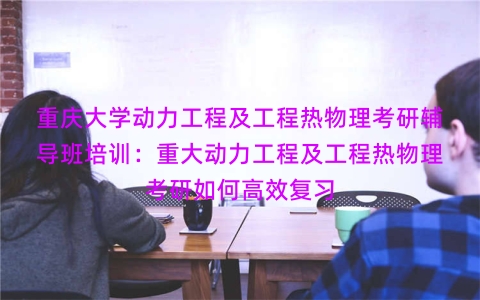 重庆大学动力工程及工程热物理考研辅导班培训：重大动力工程及工程热物理考研如何高效复习