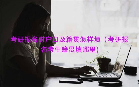 考研报名时户口及籍贯怎样填（考研报名考生籍贯填哪里)