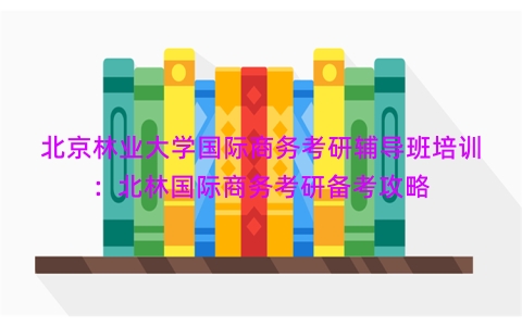 北京林业大学国际商务考研辅导班培训：北林国际商务考研备考攻略