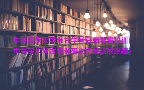 中央民族大学考古学考研辅导班培训(中央民大考古学考研攻克难点的绝招)