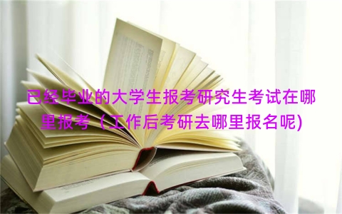 已经毕业的大学生报考研究生考试在哪里报考（工作后考研去哪里报名呢)