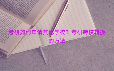 考研如何申请其他学校？考研跨校转换的方法