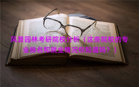 风景园林考研院校分析（这些院校的专业排名和就业情况你知道吗？）