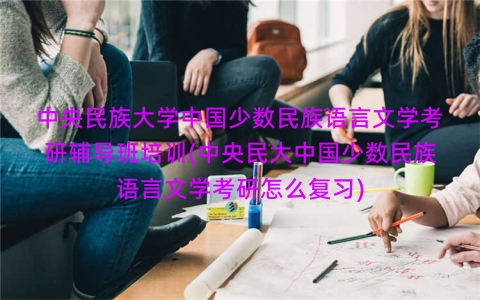 中央民族大学中国少数民族语言文学考研辅导班培训(中央民大中国少数民族语言文学考研怎么复习)