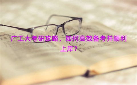 广工大考研攻略，如何高效备考并顺利上岸？