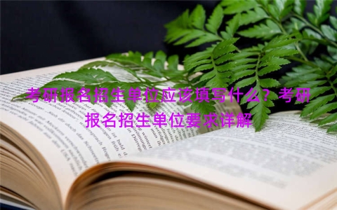 考研报名招生单位应该填写什么？考研报名招生单位要求详解