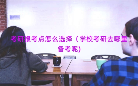 考研报考点怎么选择（学校考研去哪里备考呢)