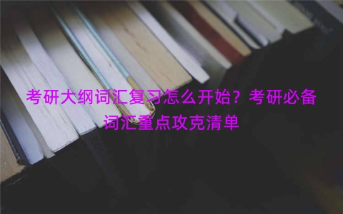 考研大纲词汇复习怎么开始？考研必备词汇重点攻克清单
