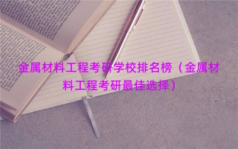 金属材料工程考研学校排名榜（金属材料工程考研最佳选择）