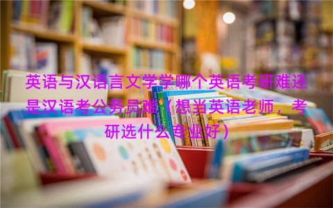 英语与汉语言文学学哪个英语考研难还是汉语考公务员难（想当英语老师，考研选什么专业好）