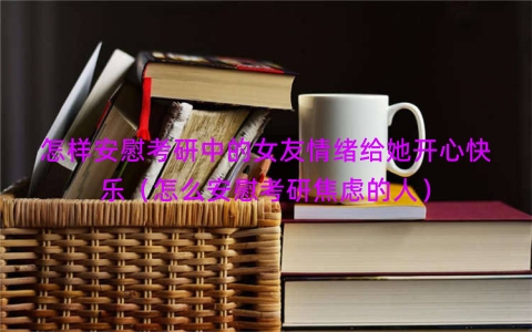 怎样安慰考研中的女友情绪给她开心快乐（怎么安慰考研焦虑的人）