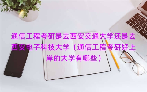 通信工程考研是去西安交通大学还是去西安电子科技大学（通信工程考研好上岸的大学有哪些）