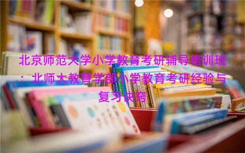 北京师范大学小学教育考研辅导培训班：北师大教育学部小学教育考研经验与复习诀窍