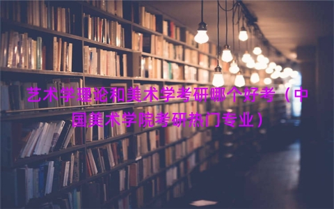 艺术学理论和美术学考研哪个好考（中国美术学院考研热门专业）