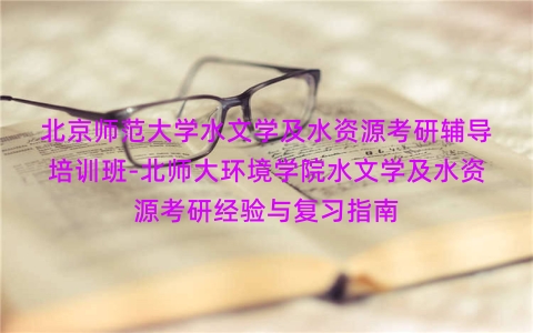 北京师范大学水文学及水资源考研辅导培训班-北师大环境学院水文学及水资源考研经验与复习指南 北京师范大学水文学及水资源考研辅导培训班-北师大环境学院水文学及水资源考研经验与复习指南